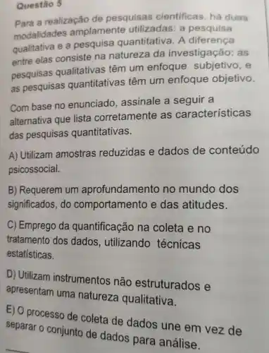 Para a realização de pesquisas cientificas há duas
modalidades amplamente utilizadas: a pesquisa
qualitativa e a pesquisa quantitativa A diferença
entre elas consiste na natureza da investigação:as
pesquisas qualitativas têm um enfoque subjetivo, e
as pesquisas quantitativas têm um enfoque objetivo.
Com base no enunciado assinale a seguir a
alternativa que lista corretamente as características
das pesquisas quantitativas.
A) Utilizam amostras reduzidas e dados de conteúdo
psicossocial.
B) Requerem um aprofundame nto no mundo dos
significados do comportamer to e das atitudes.
C) Emprego da quantificação na coleta e no
tratamento dos dados , utilizando técnicas
estatísticas.
D) Utilizam instrumentos não estruturados e
apresentam uma natureza qualitativa.
Questão 5
E) O processo de coleta de dados une em vez de
separar o conjunto de dados para análise.