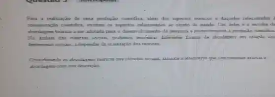 Para a realização de uma produção cientifica, "alem dos aspectos tecnicos e daqueles relacionados
comunicaça o cientifica, existem os aspectos relacionados ao objeto de estudo . Tim deles e a escolha da
abordagem teorica a ser adotada para o desenvolvimento da pesquisa e posteriormente a produção cientifica.
No ambito das ciencias socials podemos encontrar differentes formas de abordagem em relação aos
fenomenos sociais a depender da orientação dos teorioos
Considerando as abordagens teoricas nas ciencias s	assinale	associa a
abordagem com sua descrição