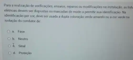 Para a realização de verificações, ensaios, reparos ou modificações na instalação, as linh
elétricas devem ser dispostas ou marcadas de modo a permitir sua identificação . Na
identificação por cor, deve ser usada a dupla coloração verde-amarelo ou a cor verde na
isolação do condutor de:
a. Fase
b. Neutro
b. Sinal
d. Proteção