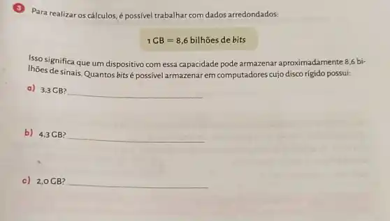 Para realizar os cálculos é possível trabalhar com dados arredondados:
1CB=8,6bilhtilde (o)esdebits
Isso significa que um dispositivo com essa capacidade pode armazenar aproximadamente 8,6 bi-
Ihões de sinais. Quantos bitsé possivel armazenar em computadores cujo disco rigido possui:
a) 3,3 CB?
__
b) 4,3GB?
__
c) 2,0GB? __