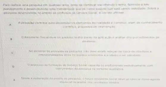 Para realizar uma em qualquer area, deve-se começar escolhendo o tema, fazendo o seu
planejamento c desenvolvando uma metodologia que dê conta daquilo que está sendo estudado. Sobre a
pesquisa desenvolvida no ambito da profissão de Servico Social é correto afirmar:
A
A pesquisa contribui para desvendaros elementos da roalidade o co construir ir, além de conhecimento
cientifico propostas de intervenção
B
Assistente Social deve ter postura neutra diante da aplicação e análise dos procedimentos da
pesquisi)
C
No decorrer do processo da pesquisa, nào deve existir relação de troca de objetivos e
intencionalidades entre os sujeitós envolvidos objeto a ser estudado
D
Oprecesso de formação do Servica Socidi capacita os profissionais exclusivamente com
instrumentos do pescuisa na vertente qualitativa
E Desde a elaboração do projeto de pesquisa, o futuro assistente s social deve se colocar como agente
imparcial na analise dos resultados obtidos