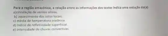 Para a região amazônica, a relação entre as informações dos textos indica uma redução do(a)
a)circulação de ventos alísios.
b) aquecimento dos solos locais.
c) média de temperatura oceânica.
d) índice de refletividade superficial.
e) intensidade de chuvas convectivas.