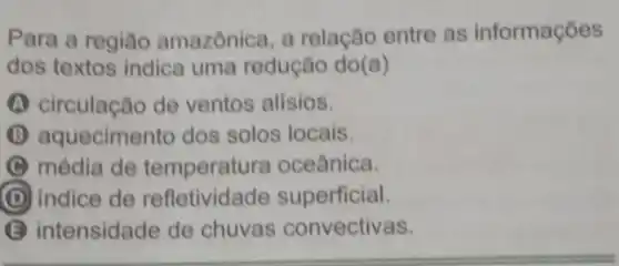 Para a regiǎo amazônica, a relação entre as informações
dos textos indica uma redução do (a)
(A) circulação de ventos alísios.
(B) aquecimento dos solos locais.
C média de temperatura oceânica.
D indice de refletividade superficial.
B intensidade de chuvas convectivas.