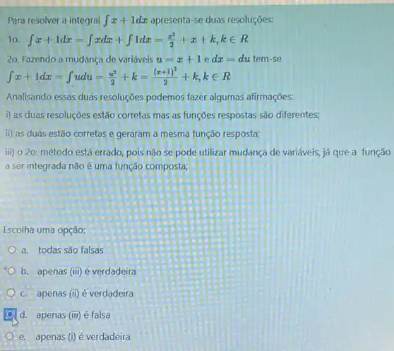 Para resolver a integral int x+1dx apresenta-se duas resoluções:
10 int x+1dx=int xdx+int 1dx=(x^2)/(2)+x+k,kin R
20. Fazendo a mudança de variáveis u=x+1edx=du tem-se
Analisando essas duas resoluçōes podemos fazer algumas afirmações:
i) as duas resoluções estão corretas mas as funções respostas são diferentes;
ii) as duas estão corretas e geraram a mesma função resposta;
ii) 020. método está errado, pois não se pode utilizar mudanca de variáveis, já que a função
a ser integrada não é uma função composta;
Escolha uma opção:
a. todas são falsas
b. apenas (iii) é verdadeira
c. apenas (ii) é verdadeira
d. apenas (iii) é falsa
e. apenas (i) é verdadeira