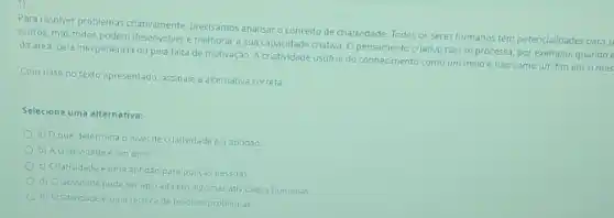 Para resolver problemas criativamente precisamos anallsar o conceito de criatividade. Todos os seres humanos tém potenciali lades para s
outros, mas todos podem e melhorar a sua capacidade criativa. O pensamento criativo nào se processa por exemplo, quando
da area, pela inexperiencia ou pela faita de motivação Acriatividade usuful do conheciment comoum meio e nào como um fim em simes
Com base no texto apresentado, assinale a alternativa correta:
Selecione uma alternativa:
a) Oque determina o nivel de criatividade e a aptidǎo.
b) Acriatividade é um dom
c) Criatividade euma aptidǎo para poucaspessoas.
d) Criatividade pode ser aplicada em algumas atlvidades humanas.
(2) Criatividade euma tecnic de resolver problemas.