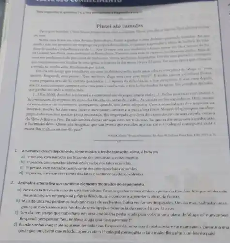 Para responder is questions
Pintei ate tumulos
do pair
Nowa casa ficava em cima de wina floricultura Are are
minha make me arrumou
dava de manhle trahalhavo a tarde. [...] Ass 15 anon do Sul,
ma Grande Sao Paula mas centinuel na floricultura Tivemos una vida de chi
uma ves perdemas tudo porcausa de enchentes consequent
que morissemos nos fundas de uma igrela, eficamos là chos mous 18 epora que consegon
a virada ma minha vida totalmente por acasa
Um dia um amigo que trabalhava em uma imobiliaria pediu ajuda juara colovar unis placa de
imovel. Respondi, sem pensar Seu Antonis, aluga essa casa para mim?". E assin
numa pequena area de 32 metros quadradus. (...) Apesar da dificullade, a loya prosperin
aos 22 anos, consegui comprar uma casa para a minha mile e tira la dos fundas da disheiro
que ganhei em toda a minha vida.
[..] Em 2000, descobria internet e a oportunislade de expormuito mais [...] Feshel parcenar combancone
fix promozdes da empress no verso das faturas decartio decredito As vendas on lone explodiram. Hoje, romas
as vovorinhos do commerce comecamos quando nào havia ninguem. Com a consolidayao dos negocion na
internet, resolvi, ha dois anos, faver o movimento inverse e it para a loja fisica. Montei 32 quessques em shop
pings, e eles vendem apenas a rosa encantada, thor importada que dura dois anas dentiv de uma capula, come a
do filme A Bela ea Fera. Eu nào sonhei chegar até aqui nem tertudo isso. Bu queria dar uma casa a minha mile.
e fui muito além. Quem iria imaginar que um jovem que estudou apenas ate o 1^ast  colegial consequiria criar a
maior floricultura on-line do pais?
tomorrow"}, do done di park p. of
1. A narrativa de um depoimento como mostra o trecho transcrito acima, e feita em
a) I^2 pessoa, com narrador participante dos principais acontecimentos.
b) 3^4 persoa, com narrador apenas observador dos fatos ocorridos.
c) 1^2 pessoa, com narrador coadjuvante dos principais fatos ocorridos
d) 3^2 pessoa, com narrador ciente dos fatos e sentimentos dos envolvidos
2.Assinale a alternativa que contém o elemento motivador do depoimento.
a) Nossa casa ficava em cima de uma floricultura. Passela ganhar o meu dinheiro pintando tumulos Are que minha mae
me arrumou um emprego na prôpria floricultura, e comecel a aprender o oficio de florista
b) Mais de uma vez perdemos tudo por causa de enchentes. Outra vez fomos despejados. Um dia meu padrasto conse
guiu que mordssemos nos fundos de uma igreja.e ficamos là dos meus 18 aos 22 anos.
c) Um dia um amigo que trabalhava em uma imobiliaria pediu ajuda para colocar uma placa de "aluga-se' num imovel
Respondi, sem pensar:"Seu Antônio, aluga essa casa para mim?".
d) Eu não sonhei chegar até aqui nem ter tudo isso. Eu queria daruma casa à minha mác, e fui muito alem. Quem ina ima
ginar que um jovem que estudou apenas até o 1^circ  colegial consequiria criara maior floricultura on-line do pais?