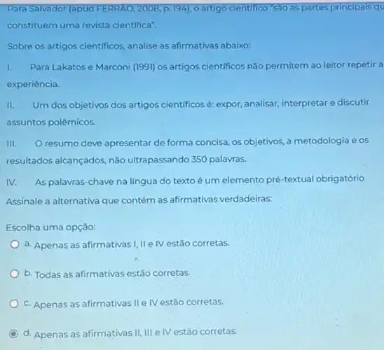 Para Salvador (apud FERRAO 2008, p. 194), 0 artigo cientifico "São as partes principais qu
constituem uma revista cientifica".
Sobre os artigos cientificos analise as afirmativas abaixo:
I. Para Lakatos e Marconi (1991) os artigos cientificos não permitem ao leitor repetir a
experiência.
II. Um dos objetivos dos artigos cientificos é: expor analisar, interpretar e discutir
assuntos polêmicos.
III. Oresumo deve apresentar de forma concisa os objetivos, a metodologia eos
resultados alcançados, não ultrapassando 350 palavras.
IV. As palavras-chave na língua do texto é um elemento pré-textual obrigatório
Assinale a alternativa que contém as afirmativas verdadeiras:
Escolha uma opção:
a. Apenas as afirmativas I, IIe IV estão corretas.
b. Todas as afirmativas estão corretas.
c. Apenas as afirmativas IIe IV estão corretas.
d. Apenas as afirmativas II, III e IV estão corretas.