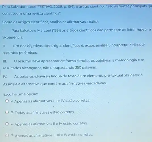 Para Salvador (apud FERRAO , 2008, p. 194), o artigo cientifico "São as partes principais qu
constituem uma revista cientifica".
Sobre os artigos cientificos , analise as afirmativas abaixo.
I. Para Lakatos e Marconi (1991) os artigos cientificos não permitem ao leitor repetir a
experiência.
II. Um dos objetivos dos artigos cientificos é: expor analisar, interpretar e discutir
assuntos polêmicos.
III. resumo deve apresentar de forma concisa, os objetivos a metodologia e os
resultados alcançados, não ultrapassando 350 palavras.
IV. As palavras-chave na lingua do texto é um elemento pré-textual obrigatório
Assinale a alternativa que contém as afirmativas verdadeiras:
Escolha uma opção:
a. Apenas as afirmativas I, IIe IV estão corretas.
b. Todas as afirmativas estão corretas.
c. Apenas as afirmativas IIe IV estão corretas.
d. Apenas as afirmativas II, III e IV estão corretas.