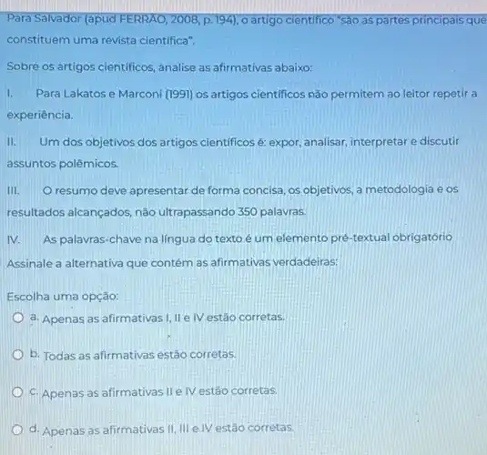 Para Salvador (apud FERRÁO, 2008, p. 194), o artigo cientifico "são as partes principais que
constituem uma revista cientifica".
Sobre os artigos cientificos , analise as afirmativas abaixo:
I. Para Lakatos e Marconi (1991) os artigos cientificos não permitem ao leitor repetir a
experiência.
II. Um dos objetivos dos artigos científicosé expor, analisar, interpretare discutir
assuntos polêmicos.
III. O resumo deve apresentar de forma concisa, os objetivos, a metodologia e os
resultados alcançados não ultrapassando 350 palavras.
IV. As palavras-chave na língua do texto é um elemento pré -textual obrigatório
Assinale a alternativa que contém as afirmativas verdadeiras:
Escolha uma opção:
a. Apenas as afirmativas I, IIe IV estão corretas.
b. Todas as afirmativas estão corretas
c. Apenas as afirmativas IIe IV estão corretas.
d. Apenas as afirmativas III III e IV estão corretas