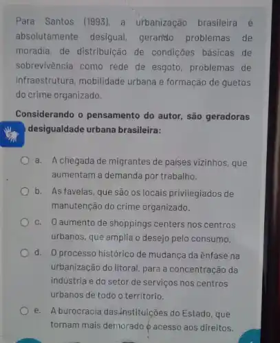 Para Santos (1993), a urbanização brasileira é
absolutamente desigual gerando problemas de
moradia, de distribuição de condições básicas de
sobrevivência como rede de esgoto, problemas de
infraestrutura, mobilidade urbana e formação de guetos
do crime organizado.
Considerando o pensamento do autor, são geradoras
desigualdade urbana brasileira:
a. A chegada de migrantes de paises vizinhos , que
aumentam a demanda por trabalho.
b. As favelas, que são os locais privilegiados de
manutenção do crime organizado.
c. 0 aumento de shoppings centers nos centros
urbanos, que amplia o desejo pelo consumo.
d. O processo histórico de mudança da ênfase na
urbanização do litoral, para a concentração da
indústria e do setor de serviços nos centros
urbanos de todo o território.
e. A burocracia das Anstituições do Estado, que
tornam mais demorado 6 acesso aos direitos.