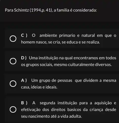 Para Schimtz (1994,p.41) , a familia é considerada:
c) 0 ambiente primario e natural em que o
homem nasce, se cria, se educa e se realiza.
D) Uma instituição na qual encontram os em todos
os grupos sociais mesmo culturalme nte diversos.
Um grupo de pessoas que dividem a mesma
casa, ideias e ideais.
A segunda instituição para a aquisição e