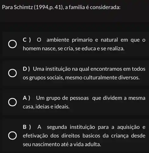 Para Schimtz (1994,p.41) , a familia é considerada:
C )	ambiente primario e natural em que o
homem nasce, se cria, se educa e se realiza.
D) Uma instituição na qual encontramos em todos
os grupos sociais , mesmo culturalme nte diversos.
Um grupo de pessoas que dividem a mesma
casa, ideias e ideais.
A segunda instituição para a aquisição e