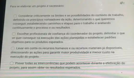 Para se elaborar um projeto é necessário:
Considerar criticamente os limites e as possibilidades do contexto de trabalho,
definindo os princípios norteadores da ação determinando o que queremos
conseguir, estabelecen do caminhos e etapas para o trabalho e avaliando
continuamente o processo e os resultados.
Escolher profissionais de confiança do coordenador do projeto, delimitar o que
se quer conseguir na execução das ações planejadas e estabelecer padrões
objetivos para os produtos esperados.
Levar em conta os recursos humanos e os recursos materiais já disponíveis,
direcionando as ações para garantir maior produtividade e menor custo na
execução do projeto.
Prever todas as intercorrências que podem acontecer dúrante a efetivação do
projeto, para assim obter os resultados esperados.