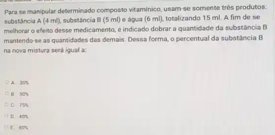 Para se manipular determinado composto vitamínico, usam -se somente três produtos:
substância A (4 ml), substância B (5 ml)e água (6 ml)totalizando 15 ml . A fim de se
melhorar o efeito desse medicamento é indicado dobrar a quantidade da substância B
mantendo-se as quantidades das demais. Dessa forma, o percentual da substância B
na nova mistura será igual a:
A. 30% 
B. 50% 
C. 75% 
D. 40% 
E. 60%