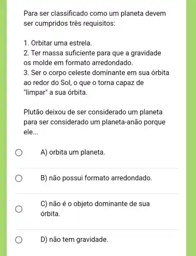 Para ser classificado como um planeta devem
ser cumpridos três requisitos:
1. Orbitar uma estrela.
2. Ter massa suficiente para que a gravidade
os molde em formato arredondado.
3. Ser o corpo celeste dominante em sua órbita
ao redor do Sol , o que o torna capaz de
"limpar" a sua órbita.
Plutão deixou de ser considerado um planeta
para ser considerado um planeta-anão porque
ele __
A) orbita um planeta.
B) não possui formato arredondado.
C) não é 0 objeto dominante de sua
órbita.
D) não tem gravidade