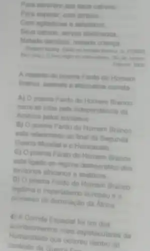 Para servirem aos seus cativos:
Para esperar, com arreios.
Com agitadores e selváticos
Seus cativos, servos obstinados.
Metade demônio metade criança.
Rudyand Kipling Fanto de Homem Branco, in FERRO
Marc (ong). Ohero negro do colonialismo. Rio de Janeiro
Ediouro, 2004
A respeito do poema Fardo do Homem
Branco, assinale a alternativa correta
A) poema Fardo do Homem Branco
narra as lutas pela independência da
América pelos europeus.
B) poema Fardo do Homem Branco
está relacionado ao final da Segunda
Guerra Mundial e o Holocausto
C) O poema Fardo do Homem Branco
está ligado ao regime democrático dos
territorios africanos e asiáticos
D) O poema Fardo do Homem Branco
legitima o Imperialismo europeu e 0
processo de dominação da Africa
4) A Corrida Espacial foi um dos
acontecimentos mais espetaculares da