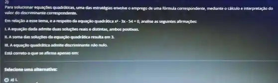 Para solucionar equaçōes quadráticas uma das estratégias envolve o emprego de uma fórmula correspondente mediante o cálculoe interpretação do
valor do discriminante correspondente.
Em relação a esse tema, e a respelto da equação quadrática x^2-3x-54=0 analise as seguintes afirmaçōes:
1. A equação dada admite duas soluções reais e distintas , ambos positivas.
II. A soma das soluçōes da equação quadrática resulta em 3.
III. A equação quadrática admite discriminante não nulo.
Está correto oque se afirma apenas em:
Selecioneuma alternativa:
a) 1,