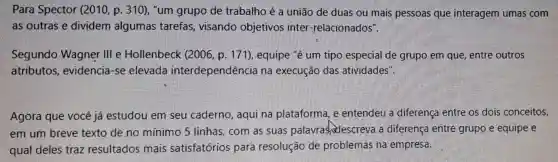 Para Spector (2010, p . 310), "um grupo de trabalho é a união de duas ou mais pessoas que interagem umas com
as outras e dividem algumas tarefas, visando objetivos inter -relacionados".
Segundo Wagner Ill e Hollenbeck (2006, p. 171), equipe "é um tipo especial de grupo em que, entre outros
atributos , evidencia-se elevada interdependência na execução das atividades".
Agora que vocé já estudou em seu caderno, aqui na plataforma, e entendeu a diferença entre os dois conceitos,
em um breve texto de.no mínimo 5 linhas , com as suas palavrashidescreva a diferença entre grupo e equipe e
qual deles traz resultados mais satisfatórios para resolução de problemas na empresa.