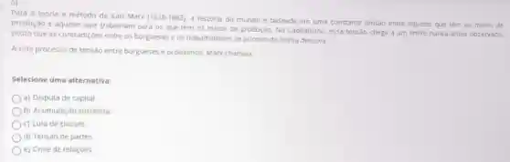 Para a teoria e método de Karl Marx (1818-1883), a história do mundo é baseada em uma constante tensão entre aqueles que têm os meios de
produção e aqueles que trabalham para os que têm os meios de produção. No Capitalismo, essa tensao chega a um Ilmite nunca antes observado.
posto que as contradiçóes entre os burgueses e os trabalhadores se acirram de forma decisiva.
A este processo de tensão entre burgueses e proletários Marx chamou:
Selecione uma alternativa:
a) Disputa de capital.
b) Acumulação socialista.
c) Luta de classes.
d) Tensão de partes.
e) Crise de relaçdes.