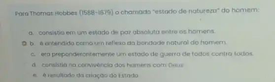 Para Thomas Hobbes (1588-1679) o chamado "estado de natureza" do homem:
a. consistia em um estado de pazabsoluta entre os homens.
b. é entendido como um reflexo da bondade natural do homem.
c. era preponderantemente um estado de guerra de todos contra todos.
d. consistia na convivència dos homens com Deus.
e. éresultado da criaçáo do Estado.