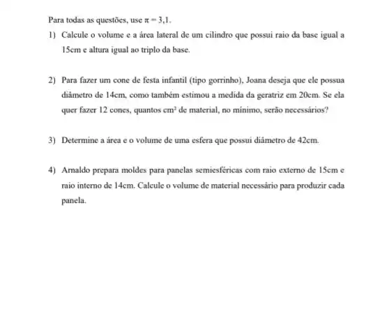 Para todas as questões , use pi =3,1
1) Calcule o volume e a área lateral de um cilindro que possui raio da base igual a
15cm e altura igual ao triplo da base.
2) Para fazer um cone de festa infantil (tipo gorrinho), Joana deseja que ele possua
diâmetro de 14cm, como também estimou a medida da geratriz em 20cm . Se ela
quer fazer 12 cones., quantos cm^2 de material, no minimo serão necessários?
3) Determine a área e o volume de uma esfera que possui diâmetro de 42cm.
4) Arnaldo prepara moldes para panelas semiesfericas com raio externo de 15cm e
raio interno de 14cm . Calcule o volume de material necessário para produzir cada
panela.