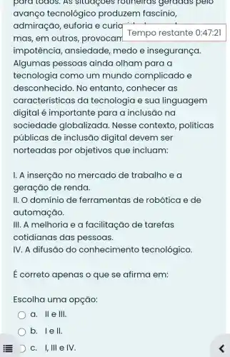 para todos. As sludgoes rouneirds geradas pelo
avanço tecnológico produzem fascinio,
admiração , euforia e curia
mas, em outros , provocam
Tempo restante 0:47:21
impotêncio , ansiedade, medo e insegurança.
Algumas pessoas ainda olham para a
tecnologia como um mundo complicado e
desconhecido. No entanto , conhecer as
características da tecnologia e sua linguagem
digital é importante para a inclusão na
sociedade globalizada . Nesse contexto politicas
públicas de inclusão digital devem ser
norteadas por objetivos que incluam:
I. A inserção no mercado de trabalho e a
geração de renda.
II. O domínio de ferramentas de robótica e de
automação.
III. A melhoria e a facilitação de tarefas
cotidianas das pessoas.
IV. A difusão do conhecimento tecnológico.
É correto apenas o que se afirma em:
Escolha uma opção:
a. II e III
b. 1 e II
D c. I, III e IV.