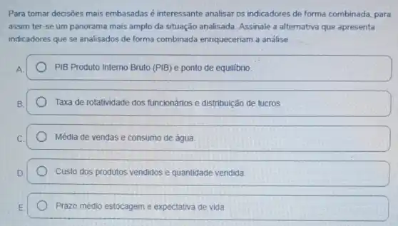 Para tomar decisões mais embasadas é interessante analisar os indicadores de forma combinada, para
assim ter-se um panorama mais amplo da situação analisada. Assinale a alternativa que apresenta
indicadores que se analisados de forma combinada enriqueceriam a análise.
PIB Produto Interno Bruto (PIB) e ponto de equilibrio
Taxa de rotatividade dos funcionários e distribuição de lucros
Média de vendas e consumo de água
Custo dos produtos vendidos e quantidade vendida
Prazo médio estocagem e expectativa de vida.