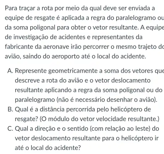 Para traçar a rota por meio da qual deve ser enviada a
equipe de resgate é aplicada a regra do paralelog ramo ou
da soma poligonal para obter o vetor resultante. A equipe
de investigação de acidentes e represental ntes da
fabricante da aeronave irão percorrer o mesmo trajeto dc
avião, saindo do aeroporto até o local do acidente.
A.Represente geometricamente a soma dos vetores que
descreve a rota do avião e o vetor deslocamento
resultante aplicando a regra da soma poligonal ou do
paralelogr amo (não é necessário desenhar o avião).
B. Qual é a distância percorrida pelo helicóptero de
resgate? (O módulo do vetor velocidade resultante.)
C. Qual a direção e o sentido (com relação ao leste) do
vetor deslocame nto resultante para o helicóptero ir
até o local do acidente?