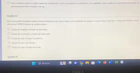 Para a tradição judaica a região a pele era considerada o centro das paixoes e sentimentos:e na realidade, toda a região do corpo tinha essa função de
armazenamento das emoções e do ser.
Questão 02
Para a Psicanálise freudiana existem forças propulsoras que atuam sobre a personalidade do sujeito, e a essas forças Freud deu o nome de? Sinalize a única
alternativa CORRETA dentre as opçōes abaixo:
Pulsão de negação e Pulsão de afirmação.
Pulsão de construção e Pulsão de destruição.
Pulsão de vida e Pulsão e existência.
Pulsão do céu e do inferno.
Pulsão de vida e Pulsão de morte.