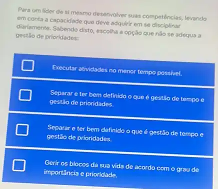 Para um lider de simesmo desenvolver suas competências, levando
em conta a capacidade que deve adquirir em se
diariamente. Sabendo disto, escolha a opção que não se adequa a
gestão de prioridades:
Executar atividades no menor tempo possivel.
Separar e ter bem definido o que é gestão de tempo e
gestão de prioridades.
square 
gestão de prioridades.
Separar e ter bem definido o que é gestão de tempo e
square 
Gerir os blocos da sua vida de acordo com o grau de
importância e prioridade.