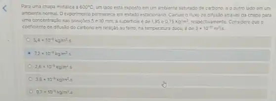 Para uma chapa metalica a 600^circ C um lado está exposto em um ambiente saturado de carbono, eo outro lado em um
ambiente normal. O experimento permanece em estado estacionário Calcule o fluxo de difusão atrave's da chapa para
uma concentração nas posiçbes 5 e 10 mm a superficie é de 195 e 0,75kg/m^3, respectivamente. Considere que o
coeficiente de difusáo do carbono em relação ao ferro, na temperatura dada, ede 3times 10^-11m^2/s.
5,4times 10^-9kg/m^2cdot s
7,2times 10^-9kg/m^2cdot s
2,6times 10^-3kg/m^2s
3,8times 10^-9kg/m^2s
9,7times 10^-9kg/m^2s