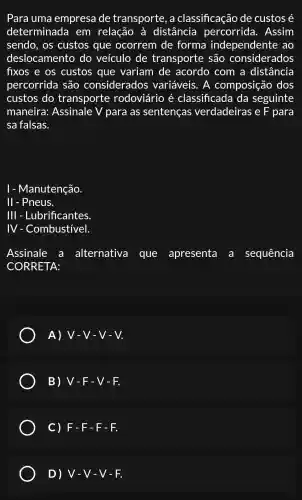 Para uma empresa de transporte , a classificação de custos é
determinada em relação , à distância percorrida . Assim
sendo , OS custos que ocorrem de forma independente : ao
deslocamento do veículo de transporte são considerados
fixos e os custos que variam de acordo com a distância
percorrida são considerados variáveis . A composição dos
custos do transporte rodoviário é classificada I da seguinte
maneira:Assinale V para as sentenças verdadeiras ; e F para
sa falsas.
I - Manutenção.
II - Pneus.
111 - Lubrificantes.
IV - Combustivel.
Assinale a alternativa que apresenta a sequência
CORRETA:
A) V-V-V-V
B)V -F-V-F.
C) F -F-F-F.
D) V-V-V-F