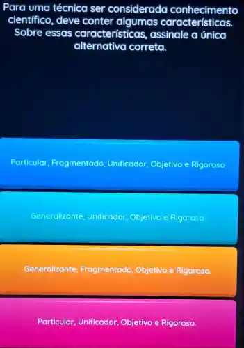 Para uma técnica ser considerada conhecimento
cientifico , deve conter algumas características.
Sobre essas características , assinale a única
alternativa correta.
Particular Fragmentado Unificador Objetivo e Rigoroso.
Generalizante Unificador Objetivo e Rigoroso
Generalizante, F Fragmentado Objetivo e Rigoroso.
Particular Unificador Objetivo e Rigoroso.