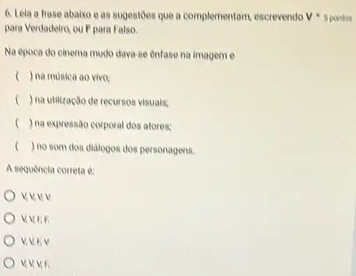 para Verdadelin, ou Fpara Falso.
Na época do cinema mudo dava-se enfase na imageme
c () na musica ao vivo:
() na utilização de recursos visuals;
) na expressão corporal dos atores:
() no som dos dialogos dos personagens.
A sequencia correta e:
V.V.F.F
V.V.EV
6. Leia a frase abaixo e as sugestoes que a complementam, escrevendo V 5 pontos