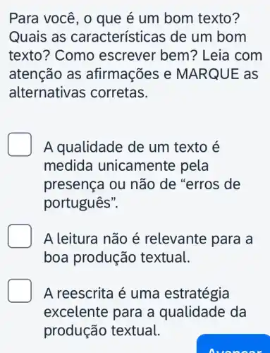 Para você, o que é um bom texto?
Quais as características de um bom
texto? Como escrever bem ? Leia com
atenção as afirmações e MA RQUE as
alternati /as corretas.
A qualidade de um texto é
medida unicamente pela
presença ou não de "erros ; de
português".
A leitura não é relevante para a
boa produção textual.
A reescrita é uma estratégia
excelente para a q lualidade da