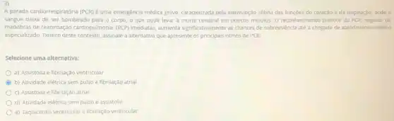 A parada cardiorrespiratória (PCR)é uma emergência médica grave, caracterizada pela interrupção súbita das funçōes do coração e da respiração onde o
sangue deixa de ser bombeado para o corpo, o que pode levar à morte cerebral em poucos minutos. 0 reconhecimento precoce da PCR seguido de
manobras de reanimação cardiopulmonar (RCP) imediatas aumenta significativamente as chances de sobrevivência até a chegada de atendimento médico
especializado. Dentro deste contexto assinale a alternativa que apresente os principais ritmos de PCR:
Selecione uma alternativa:
a) Assistolia e fibrilação ventricular
C b) Atividade elétrica sem pulso e fibrilação atrial
c) Assistolia e fibrilação atrial
d) Atividade elétrica sem pulso e assistolia
e) Taquicardia ventricular e fibrilação ventricular