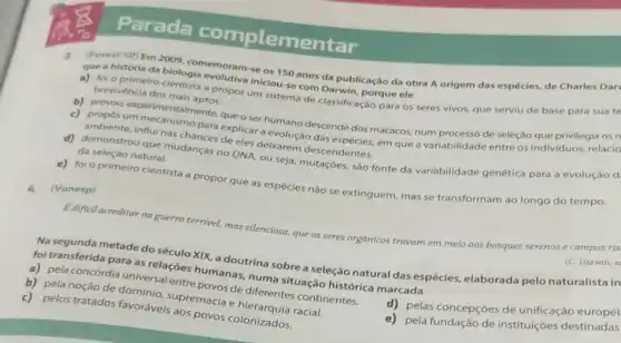 Parada complementar
que a história da biologia emoram-se os ISO anos da publicação da obra A origem das espécies, de Charles Dar
iniciouse com Darwin, porque ele
brevivéncia dos mais
a propor um sistema de classificação para os seres vivos, que serviu de base para sua te
b) proyou experimentalmente queo ser humano descende dos macacos, num processo de seleção que privilegia os n
c) proposum mecanismo personglicara evolução das espécies, em que a variabilidade entre os Individuos, relacio
de eles delxarem descendentes.
d) demonstrou que mudanças no DNA, ou seja, mutaçóes, são fonte da variabilidade genética para a evolução d. da seleção natural.
e) foi o primeiro cientista a propor que as espécies não se extinguem, mas se transformam ao longo do tempo.
4.(Vunesp)
Edificil acreditar na guerra terrivel, mas silenciosa, que os seres orgânicos travam em meio aos bosques serenos
Na segunda metade do século XIX, a doutrina sobre a seleção natural das espécies, elaborada pelo
foi transferida para as relaçóes humanas, nums situação histórica marcada
a) pela concórdia universal entrepovos de diferentes continentes.
supremacia e
d) pelas concepções de unificação europei
c) pelos tratados favoráveis dos povos colonizados.
e) pela fundação de instituições destinadas