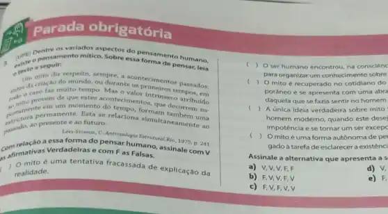 Parada obrigató
Dentre os variados aspectos do pensemento humano,
a. existe pensamento mitico. Sobre essa formento humano,
a seguir:
oren mito diz respeito sempre, a acontecimento
Um macao do mundo
todo o caso far metortemp provém acontecinalor intrinseco atributdo
criação do mundo, ou durante os primeiros os passados:
postamen permanente. Esta se relacion formam também uma
em um momento decorrem su-
ao presente e ao futuro.
Lêvi-Strauss, C. Antropologia natrutural.Rio, 1975, p. 241
a essa forma do pensar humano, assinale com V
cafirmativas Verdadelras e com Fas Falsas.
( mito é uma tentativa fracassada de explicação da
realidade.
c () O ser humano encontrou na consciène
para organizar um conhecimento sobre
(
) 0 mito é recuperado no cotidiano do
porâneo e se apresenta com uma abra
daquela que se fazia sentir no homem
() A única ideia verdadeira sobre mito
homem moderno, quando este desej
impotência e se tornar um ser excepc
() Omito é uma forma autônoma de per
gadoà tarefa de esclarecer a existênci
Assinale a alternativa que apresenta a s
a) V,V,V,F,F	d) V,
b) F.V,V F.V	e) F,
c) F,V,F,V