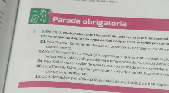 Parada obrigatória
2.
(UEM-PR) A epistemologia de Thomas Kuhn tem como tese fundamental
tificas; enquanto a epistemologia de Karl Popper se caracteriza pelo prin
01.Para Thomas Kuhn as mudanças de paradigmas nas teorias científica:
conhecimento.
02. Para Thomas Kuhn a revolução copernicana que substitui a explicaçãc
teriza uma mudança de paradigma e uma revolução na ciência astron
04. Para Karl Popper, o valor de uma teoria não se mede pela sua verdade.
08. Para Thomas Kuhn ,0 paradigma é uma visão de mundo expressa em u
lução de seus problemas.
16. Considerando o princípio da falseabilidade, a ciência, para Karl Poppe