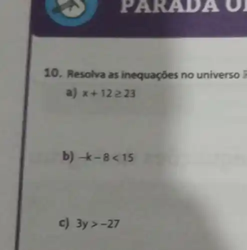 PARADA
10. Resolva as inequações no universo F
a) x+12geqslant 23
b) -k-8lt 15
c) 3ygt -27