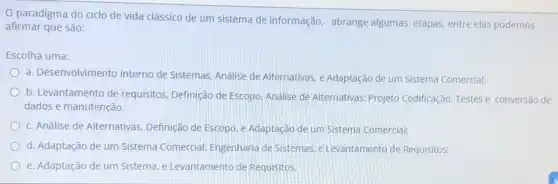 paradigma do ciclo de vida clássico de um sistema de informação abrange algumas etapas entre elas podemos
afirmar que são:
Escolha uma:
a. Desenvolvimento Interno de Sistemas, Análise de Alternativas, e Adaptação de um Sistema Comercial;
b. Levantamento de requisitos, Definição de Escopo, Análise de Alternativas Projeto Codificação. Testese conversão de
dados e manutenção.
c. Análise de Alternativas Definição de Escopo, e Adaptação de um Sistema Comercial;
d. Adaptação de um Sistema Comercial, Engenharia de Sistemas, e Levantamento de Requisitos;
e. Adaptação de um Sistema, e Levantamento de Requisitos.