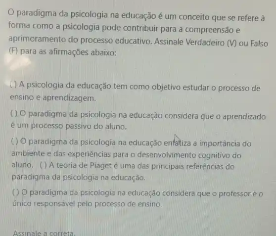 paradigma da psicologia na educação é um conceito que se refere à
forma como a psicologia pode contribuir para a compreensão e
aprimoramento do processo educativo Assinale Verdadeiro (V) ou Falso
(F) para as afirmações abaixo:
( ) A psicologia da educação tem como objetivo estudar o processo de
ensino e aprendizagem.
() O paradigma da psicologia na educação considera que o aprendizado
é um processo passivo do aluno.
(1) O paradigma da psicologia na educação enfatiza a importância do
ambiente e das experiências para o desenvolvime nto cognitivo do
aluno. () A teoria de Piaget é uma das principais referências do
paradigma da psicologia na educação.
() O paradigm da psicologia na educação considera que o professoré o
único responsável pelo processo de ensino.
Assinale a correta.