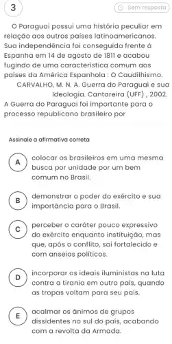 Paraguai possui uma história peculiar em
relação aos outros países latinoamericanos.
Sua independência foi conseguida frente à
Espanha em 14 de agosto de 1811 e acabou
fugindo de uma característica comum aos
países da América Espanhola: O Caudilhismo.
CARVALHO, M. N. A Guerra do Paraguai e sua
Ideologia. Cantareira (UFF) , 2002.
A Guerra do Paraguai foi importante para o
processo republicano brasileiro por
Assinale a afirmativa correta
A
busca por unidade por um bem
colocar os brasileiros em uma mesma
n
comum no Brasil.
B
demonstrar o poder do exército e sua
D
importância para o Brasil.
C )
perceber o caráter pouco expressivo
do exército enquanto instituição, mas
que, após o conflito , sai fortalecido e
com anseios políticos
D )
incorporar os ideais iluministas na luta
contra a tirania em outro país, quando
as tropas voltam para seu país.
E
acalmar os ānimos de grupos
L
dissidentes no sul do país, acabando
com a revolta da Armada.