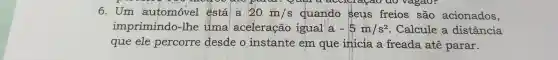 paral agao do vagao?
6.Um automóvel ếstál a 20m/s quando Seus freios são acionados,
imprimindo -lhe tima aceleração igual a -5m/s^2 : Calcule a distância
que ele percorre desde o instante em que inicia a freada ate parar.