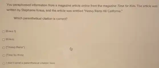 You paraphrased information from a magazine article online from the magazine Time for Kids. The article was
written by Stephanie Kraus and the article was entitled "Heavy Rains Hit California."
Which parenthetical citation is correct?
(Kraus 1)
(Kraus)
("Heavy Rains")
(Time for Kids)
I don't need a parenthetical citation here.