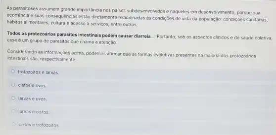 As parasitoses assumem grande importância nos paises subdesenvolvidos e naqueles em desenvolvimento, porque sua
ocorrência e suas consequências estão diretamente relacionadas às condições de vida da população: condições sanitárias,
hábitos alimentares, cultura e acesso a serviços, entre outros.
Todos os protozoários parasitos intestinais podem causar diarreia...! Portanto , sob os aspectos clinicos e de saúde coletiva,
esse é um grupo de parasitos que chama a atenção
Considerando as informações acima, podemos afirmar que as formas evolutivas presentes na maioria dos protozoários
intestinais são respectivamente:
trofozoitos e larvas
cistos e ovos
larvas e ovos
larvas e cistos
cistos e trofozoitos.