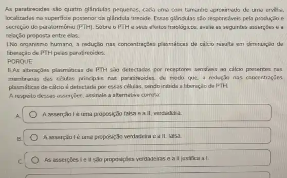 As paratireoides são quatro glândulas pequenas, cada uma com tamanho aproximado de uma ervilha,
localizadas na superficie posterior da glândula tireoide. Essas glândulas são responsáveis pela produção e
secreção do paratormônio (PTH). Sobre o PTH e seus efeitos fisiológicos avalie as seguintes asserções e a
relação proposta entre elas.
L.No organismo humano a redução nas concentrações plasmáticas de cálcio resulta em diminuição da
liberação de PTH pelas paratireoides.
PORQUE
II.As alterações plasmáticas de PTH são detectadas por receptores sensiveis ao cálcio presentes nas
membranas das células principais nas paratireoides, de modo que, a redução nas concentrações
plasmáticas de cálcio é detectada por essas células sendo inibida a liberação de PTH.
A respeito dessas asserções, assinale a alternativa correta:
A asserção lé uma proposição falsa e a II, verdadeira
A asserção lé uma proposição verdadeira e a II falsa
As asserções I e II são proposições verdadeiras e a II justifica a I.