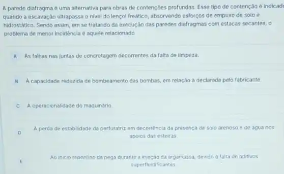 A parede diafragma é uma alternativa para obras de contenções profundas. Esse tipo de contenção é indicad
quando a escavação ultrapassa o nivel do lençol freático, absorvendo esforços de empuxo de solo e
hidrostático. Sendo assim, em se tratando da execução das paredes diafragmas com estacas secantes, o
problema de menor incidência é aquele relacionado
A As falhas nas juntas de concretagem decorrentes da falta de limpeza.
B A capacidade reduzida de bombeamento das bombas, em relação à declarada pelo fabricante.
A operacionalidade do maquinário.
A perda de estabilidade da perfuratriz em decorrência da presença de solo arenoso e de agua nos
apoios das esteiras.
D
E
Ao inicio rep o da pega durante a injeção da argamassa, devido a falta de aditivos repentino
superfluidificantes.