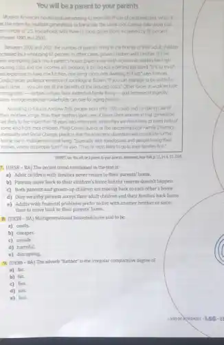 You will be a parent to your parents
Modern American households are coming to resemble those of centuries past, when it
as the norm for multiple generations to live under the same roof.Census data show that
e number of US. households with three or more generations increased by 38 percent
etween 1990 and 2000.
Between 2000 and 2007.the number of parents living in the homes of their adult children
creased by a whopping 67 percent. In other cases, grown children with families of their
wn are moving back into a parent's house Experts say harsh economic realities like high
housing costs and low incomes are probably a driving force behind the trend. "It is so much
ess expensive to have one kitchen, one living room, one dwelling to heat," says Frances
Soldscheider, professor emeritus of sociology at Brown. "If you can manage to be polite to
each other ... you can get all the benefits of the reduced costs." Other forces at work include
immigration-certain cultures favor extended-family living-and increased longevity,
since multigenerational households can care for aging parents.
According to futurist Andrew Zolli, people born after 1975 could end up taking care of
their mothers longer than their mothers took care of them, since women in that generation
are likely to live more than 18 years into retirement, when they are most likely to need help of
some kind from their children. Philip Cohen, author of the upcoming book Family: Diversity,
Inequality and Social Change,predicts that the economic downturn will contribute further
to the rise in multigenerationa Iliving. "Especially with foreclosures and people losing their
homes, where do people turn?" he asks. "They're most likely to go to their families first."
YARRET, Lan. You will be a parent to your parents. Newsweek New York,p 52,24& 31,2009
7. (UESB-BA)The recent trend mentioned in the text is:
a) Adult children with families never return to their parents' home.
b) Parents move back to their children's home but the reverse doesn't happen.
c) Both parents and grown-up children are moving back to each other's home.
d) Only wealthy parents accept their adult children and their families back home.
e) Adults with financial problems prefer to live with another brother or sister
than to move back to their parents' home.
8. (UESB-BA)Multigenerational households are said to be
a) costly.
b) cheaper.
c) unsafe
d) harmful.
e) disrupting
9. (UESB-BA) The adverb "further" is the irregular comparative degree of
a) far.
b) fat.
c) fun.
d) fair.
e) fast.