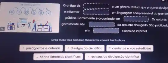 : parágrafos e colunas
: conhecimentos científicos
artigo de square  é um gênero textual que procura divulge
e informar square  em linguagem compreensível ao grande
público Geralmente e organizado em square  . Os autores
geralmente são square  do assunto divulgado . Sáo publicad
em square  e sites da internet.
Drag these tiles and drop them in the correct blank above
: divulgação científica
cientistas e /ou estudiosos
revistas de divulgação científica